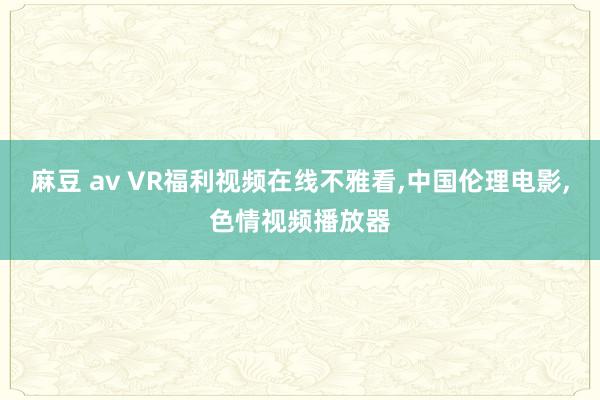 麻豆 av VR福利视频在线不雅看，中国伦理电影，色情视频播放器