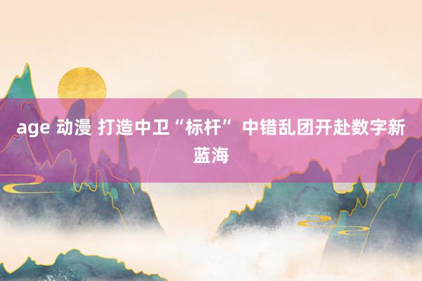 age 动漫 打造中卫“标杆” 中错乱团开赴数字新蓝海