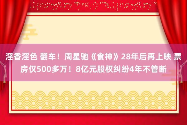 淫香淫色 翻车！周星驰《食神》28年后再上映 票房仅500多万！8亿元股权纠纷4年不管断