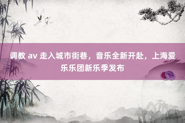 调教 av 走入城市街巷，音乐全新开赴，上海爱乐乐团新乐季发布
