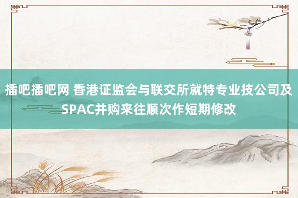 插吧插吧网 香港证监会与联交所就特专业技公司及SPAC并购来往顺次作短期修改