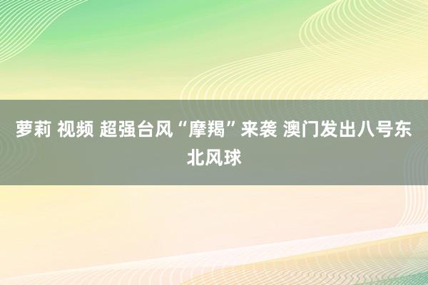 萝莉 视频 超强台风“摩羯”来袭 澳门发出八号东北风球