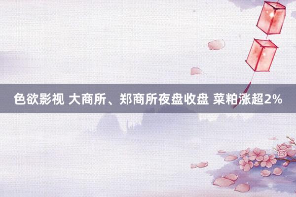 色欲影视 大商所、郑商所夜盘收盘 菜粕涨超2%