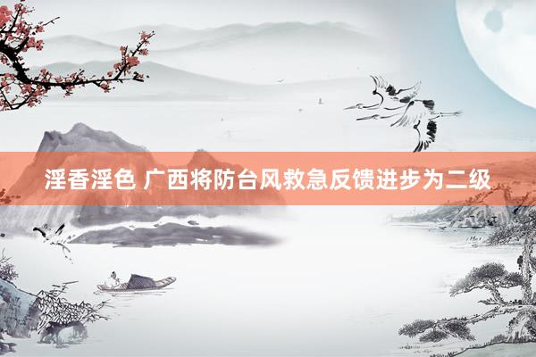 淫香淫色 广西将防台风救急反馈进步为二级