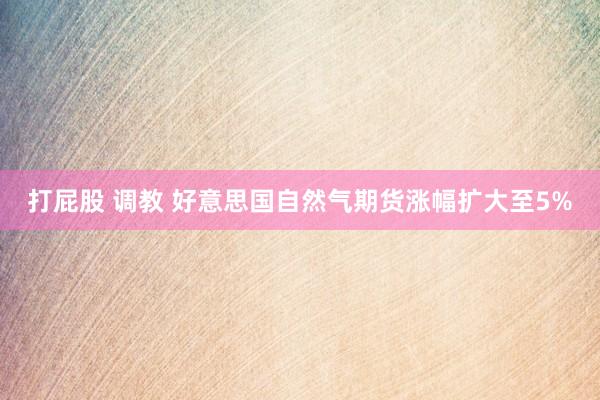 打屁股 调教 好意思国自然气期货涨幅扩大至5%