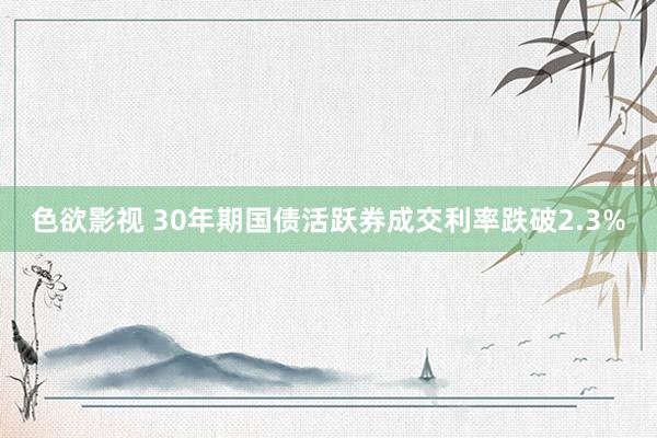 色欲影视 30年期国债活跃券成交利率跌破2.3%