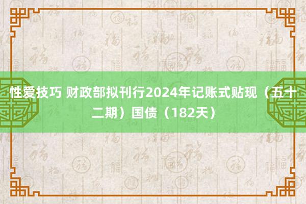 性爱技巧 财政部拟刊行2024年记账式贴现（五十二期）国债（182天）