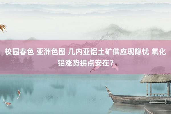 校园春色 亚洲色图 几内亚铝土矿供应现隐忧 氧化铝涨势拐点安在？