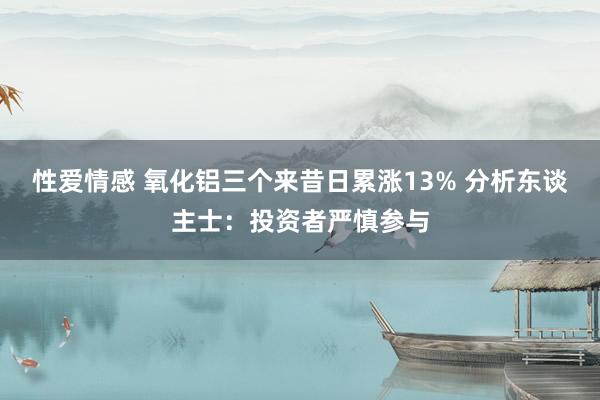性爱情感 氧化铝三个来昔日累涨13% 分析东谈主士：投资者严慎参与