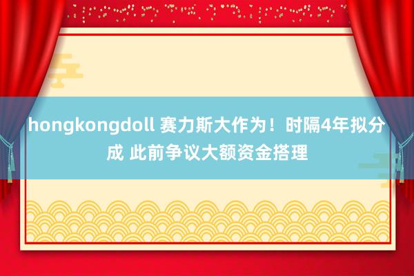 hongkongdoll 赛力斯大作为！时隔4年拟分成 此前争议大额资金搭理