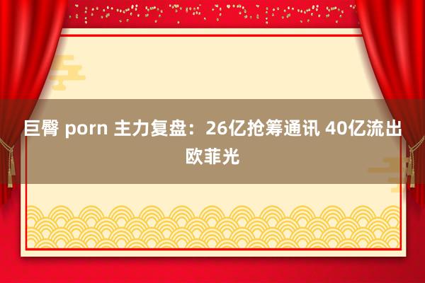 巨臀 porn 主力复盘：26亿抢筹通讯 40亿流出欧菲光