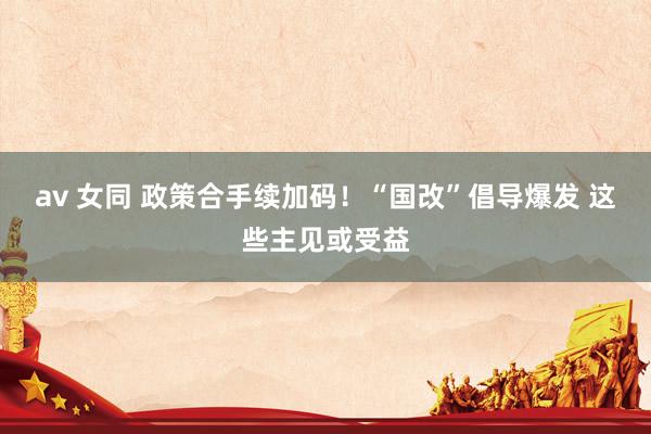 av 女同 政策合手续加码！“国改”倡导爆发 这些主见或受益