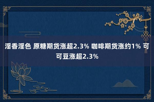 淫香淫色 原糖期货涨超2.3% 咖啡期货涨约1% 可可豆涨超2.3%