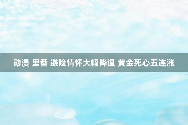 动漫 里番 避险情怀大幅降温 黄金死心五连涨
