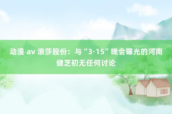 动漫 av 浪莎股份：与“3·15”晚会曝光的河南健芝初无任何讨论