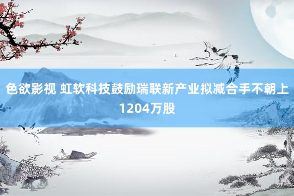 色欲影视 虹软科技鼓励瑞联新产业拟减合手不朝上1204万股