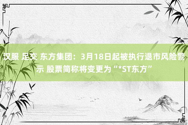 汉服 足交 东方集团：3月18日起被执行退市风险警示 股票简称将变更为“*ST东方”