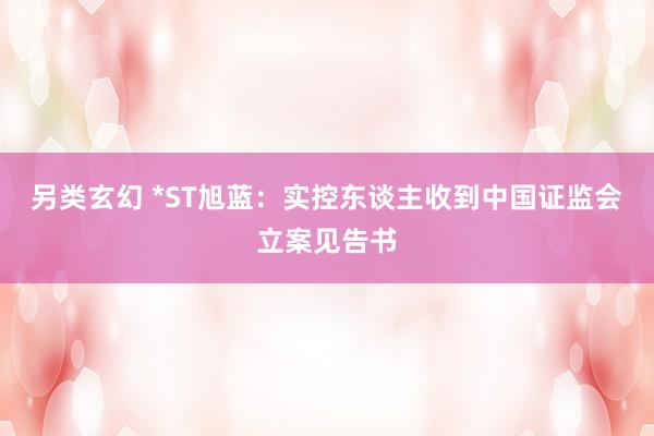另类玄幻 *ST旭蓝：实控东谈主收到中国证监会立案见告书