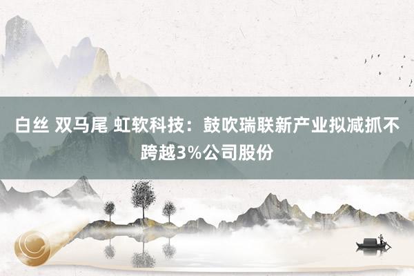 白丝 双马尾 虹软科技：鼓吹瑞联新产业拟减抓不跨越3%公司股份