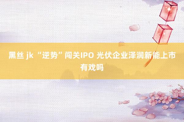黑丝 jk “逆势”闯关IPO 光伏企业泽润新能上市有戏吗