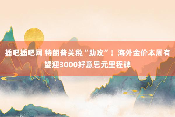 插吧插吧网 特朗普关税“助攻”！海外金价本周有望迎3000好意思元里程碑
