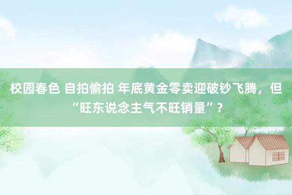 校园春色 自拍偷拍 年底黄金零卖迎破钞飞腾，但“旺东说念主气不旺销量”？