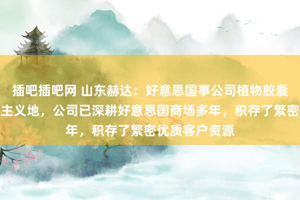插吧插吧网 山东赫达：好意思国事公司植物胶囊家具紧迫出口主义地，公司已深耕好意思国商场多年，积存了繁密优质客户资源