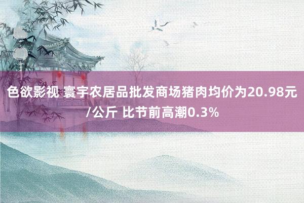 色欲影视 寰宇农居品批发商场猪肉均价为20.98元/公斤 比节前高潮0.3%