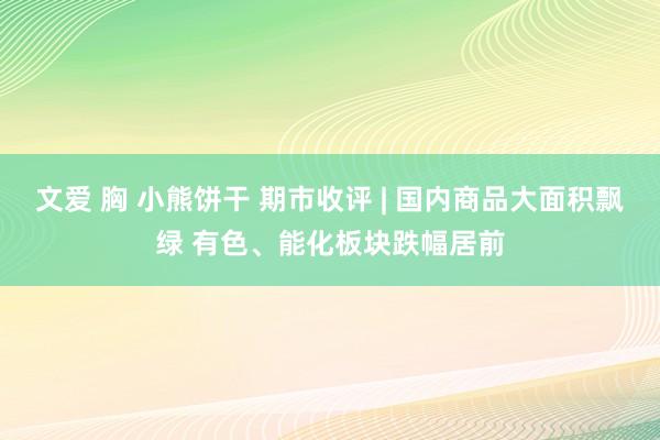 文爱 胸 小熊饼干 期市收评 | 国内商品大面积飘绿 有色、能化板块跌幅居前