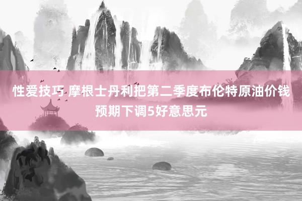 性爱技巧 摩根士丹利把第二季度布伦特原油价钱预期下调5好意思元
